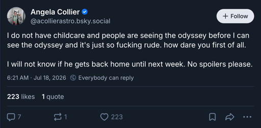 Image of a Bluesky post: Angela Collier @acollierastro.bsky.social: I do not have childcare and people are seeing the odyssey before I can see the odyssey and it's just so fucking rude. how dare you first of all. I will not know if he gets back home until next week. No spoilers please.