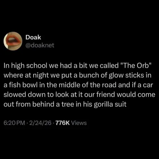 In high school we had a bit we called "The Orb" where at night we put a bunch of glow sticks in a fish bowl in the middle of the road and if a car slowed down to look at it our friend would come out from behind a tree in his gorilla suit