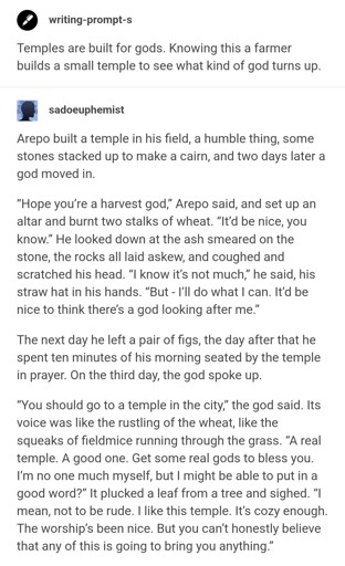 A screenshot of two Tumblr posts. The first is a writing prompt by user "writing-prompt-s". The second is all excerpt of the response by user "sadoeuphemist". Link to the full post can be found in OP's comment.

​Temples are built for gods. Knowing this a farmer builds a small temple to see what kind of god turns up.

​**sadoeuphemist**

​Arepo built a temple in his field, a humble thing, some stones stacked up to make a cairn, and two days later a god moved in.

​“Hope you’re a harvest god,” Arepo said, and set up an altar and burnt two stalks of wheat. “It’d be nice, you know.” He looked down at the ash smeared on the stone, the rocks all laid askew, and coughed and scratched his head. “I know it’s not much,” he said, his straw hat in his hands. “But - I’ll do what I can. It’d be nice to think there’s a god looking after me.”

​The next day he left a pair of figs, the day after that he spent ten minutes of his morning seated by the temple in prayer. On the third day, the god spoke up.
​“You should go to a temple in the city,” the god said. Its voice was like the rustling of the wheat, like the squeaks of fieldmice running through the grass. “A real temple. A good one. Get some real gods to bless you. I’m no one much myself, but I might be able to put in a good word?” It plucked a leaf from a tree and sighed. “I mean, not to be rude. I like this temple. It’s cozy enough. The worship’s been nice. But you can’t honestly believe that any of this is going to bring you anything.”