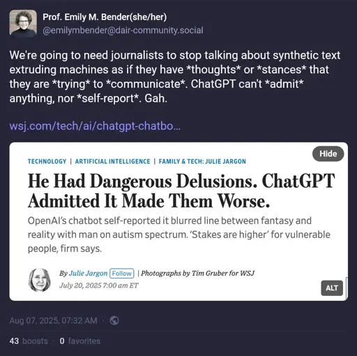 Image of a Toot from >Prof. Emily M. Bender(she/her) @emilymbender@dair-community.social > >We're going to need journalists to stop talking about synthetic text extruding machines as if they have *thoughts* or *stances* that they are *trying* to *communicate*. ChatGPT can't *admit* anything, nor *self-report*. Gah. Embedded image is a Screencap of headline from linked article, reading:  He Had Dangerous Delusions. ChatGPT Admitted It Made Them Worse. OpenAI’s chatbot self-reported it blurred line between fantasy and reality with man on autism spectrum. ‘Stakes are higher’ for vulnerable people, firm says.  Above the headline: Technology Artificial Intelligence Family & Tech: Julie Jargon Below:  By  Julie Jargon Follow  | Photographs by Tim Gruber for WSJ July 20, 2025 7:00 am ET