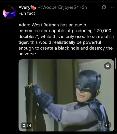 Fun fact. Adam West Batman has an audio communicator capable of producing "20,000 decibles', while this is only used to scare off a tiger, this would realistically be powerful enough to create a black hole and destroy the universe